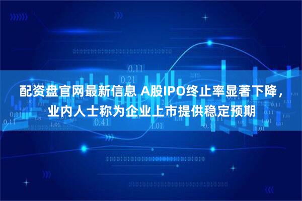 配资盘官网最新信息 A股IPO终止率显著下降，业内人士称为企业上市提供稳定预期
