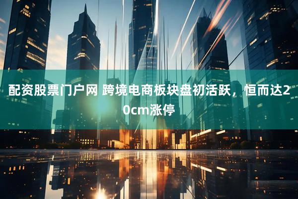 配资股票门户网 跨境电商板块盘初活跃，恒而达20cm涨停
