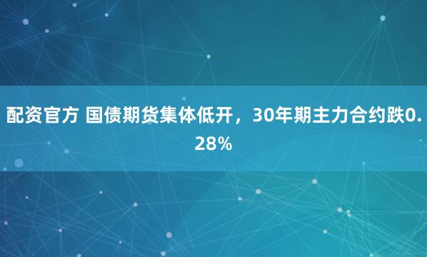 配资官方 国债期货集体低开，30年期主力合约跌0.28%