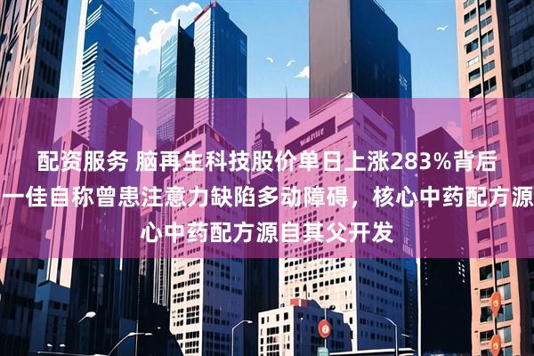 配资服务 脑再生科技股价单日上涨283%背后：创始人区一佳自称曾患注意力缺陷多动障碍，核心中药配方源自其父开发