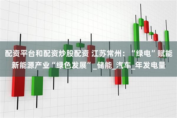 配资平台和配资炒股配资 江苏常州：“绿电”赋能新能源产业“绿色发展”_储能_汽车_年发电量