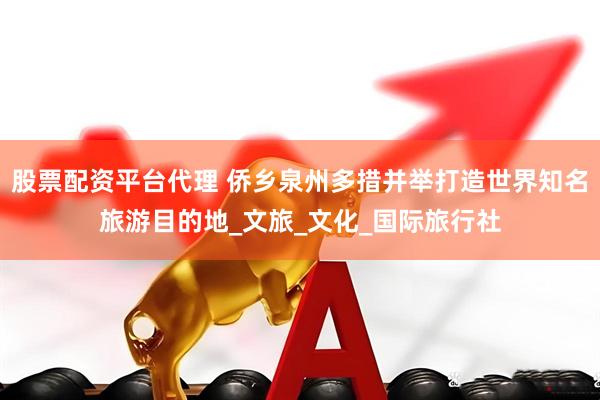 股票配资平台代理 侨乡泉州多措并举打造世界知名旅游目的地_文旅_文化_国际旅行社
