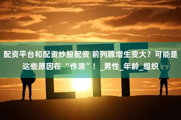 配资平台和配资炒股配资 前列腺增生变大？可能是这些原因在 “作祟”！_男性_年龄_组织