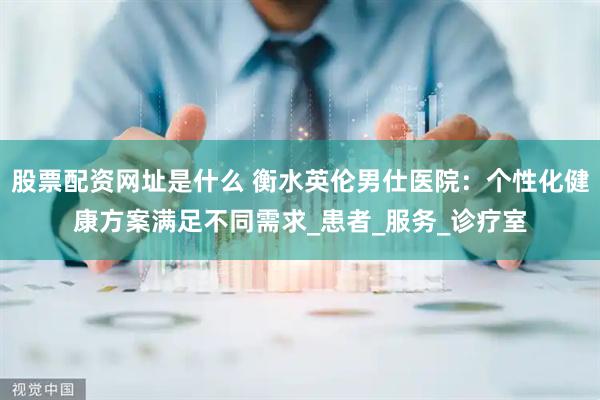 股票配资网址是什么 衡水英伦男仕医院：个性化健康方案满足不同需求_患者_服务_诊疗室