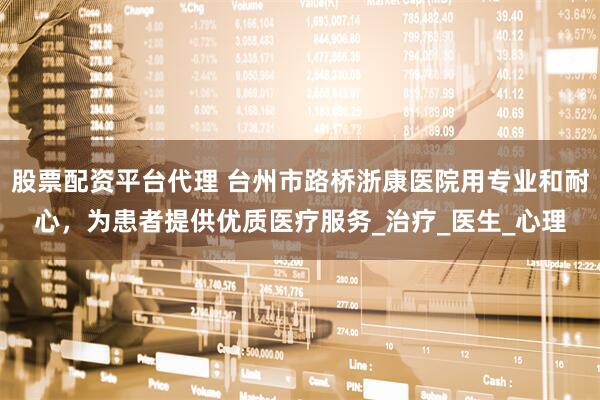 股票配资平台代理 台州市路桥浙康医院用专业和耐心，为患者提供优质医疗服务_治疗_医生_心理