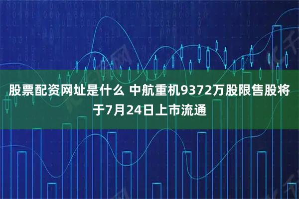 股票配资网址是什么 中航重机9372万股限售股将于7月24日上市流通