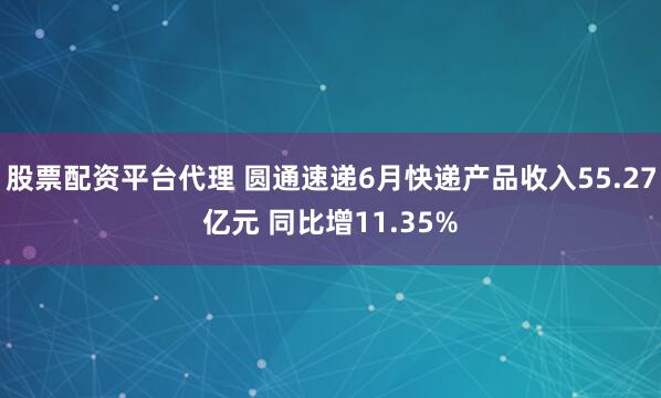 股票配资平台代理 圆通速递6月快递产品收入55.27亿元 同比增11.35%