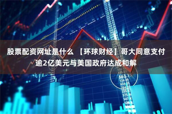 股票配资网址是什么 【环球财经】哥大同意支付逾2亿美元与美国政府达成和解