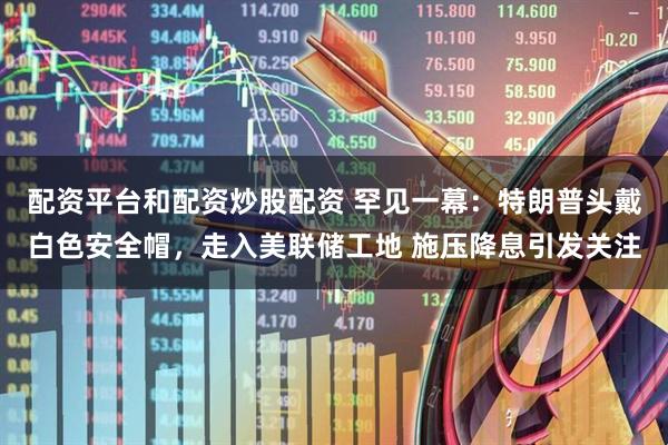 配资平台和配资炒股配资 罕见一幕：特朗普头戴白色安全帽，走入美联储工地 施压降息引发关注