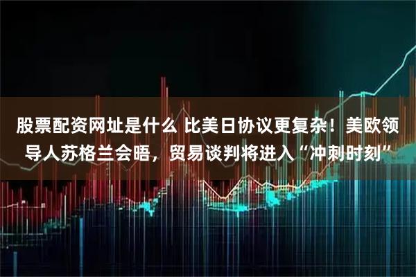 股票配资网址是什么 比美日协议更复杂！美欧领导人苏格兰会晤，贸易谈判将进入“冲刺时刻”