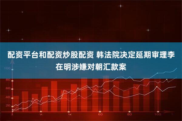 配资平台和配资炒股配资 韩法院决定延期审理李在明涉嫌对朝汇款案