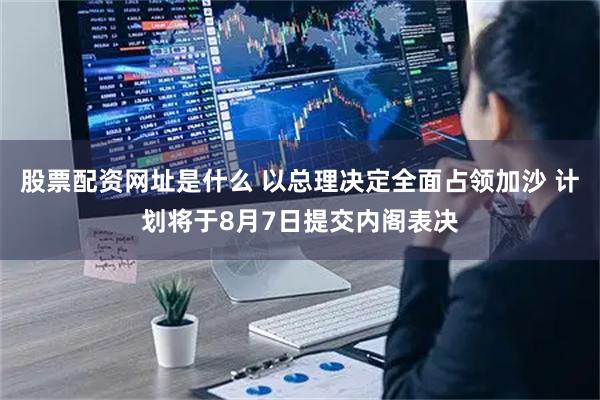 股票配资网址是什么 以总理决定全面占领加沙 计划将于8月7日提交内阁表决