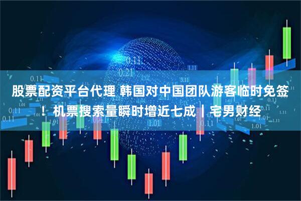 股票配资平台代理 韩国对中国团队游客临时免签！机票搜索量瞬时增近七成｜宅男财经