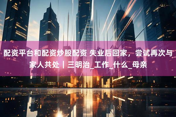 配资平台和配资炒股配资 失业后回家，尝试再次与家人共处｜三明治_工作_什么_母亲