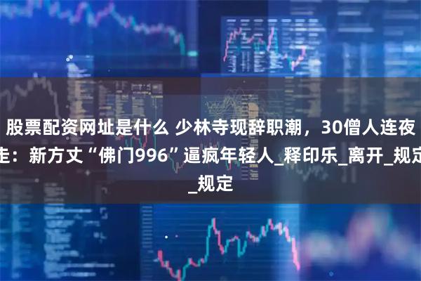 股票配资网址是什么 少林寺现辞职潮，30僧人连夜走：新方丈“佛门996”逼疯年轻人_释印乐_离开_规定