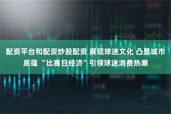 配资平台和配资炒股配资 展现球迷文化 凸显城市底蕴 “比赛日经济”引领球迷消费热潮