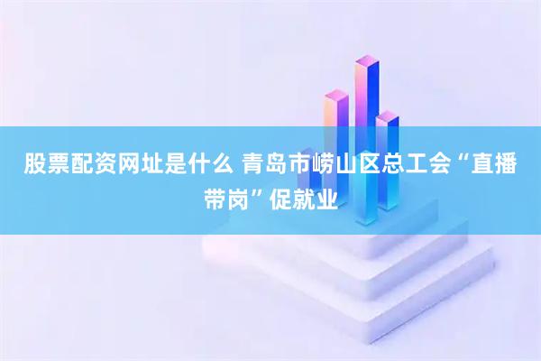 股票配资网址是什么 青岛市崂山区总工会“直播带岗”促就业