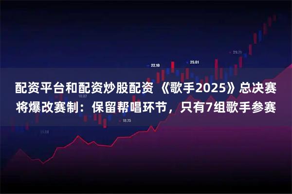配资平台和配资炒股配资 《歌手2025》总决赛将爆改赛制：保留帮唱环节，只有7组歌手参赛