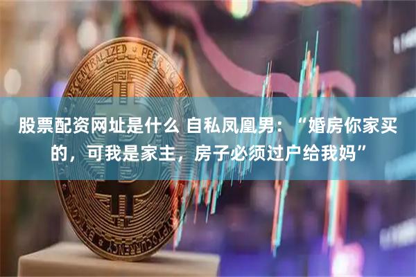 股票配资网址是什么 自私凤凰男：“婚房你家买的，可我是家主，房子必须过户给我妈”