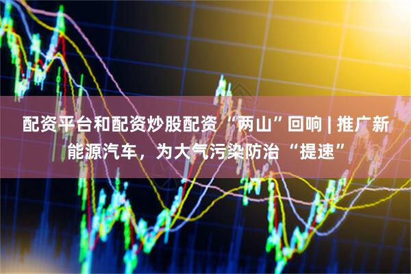 配资平台和配资炒股配资 “两山”回响 | 推广新能源汽车，为大气污染防治 “提速”