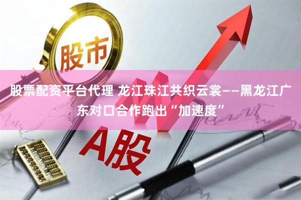 股票配资平台代理 龙江珠江共织云裳——黑龙江广东对口合作跑出“加速度”
