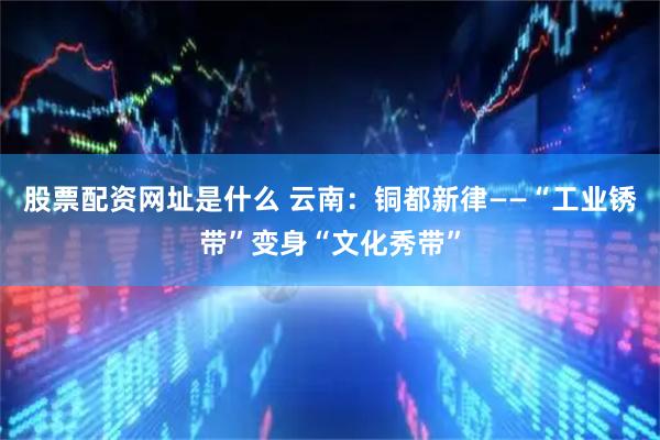 股票配资网址是什么 云南：铜都新律——“工业锈带”变身“文化秀带”