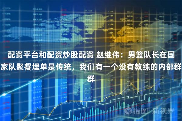 配资平台和配资炒股配资 赵继伟：男篮队长在国家队聚餐埋单是传统，我们有一个没有教练的内部群