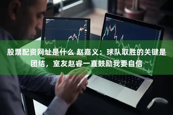 股票配资网址是什么 赵嘉义：球队取胜的关键是团结，室友赵睿一直鼓励我要自信