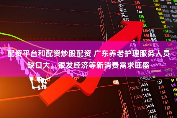 配资平台和配资炒股配资 广东养老护理服务人员缺口大，银发经济等新消费需求旺盛