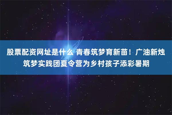 股票配资网址是什么 青春筑梦育新苗！广油新烛筑梦实践团夏令营为乡村孩子添彩暑期