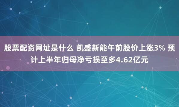 股票配资网址是什么 凯盛新能午前股价上涨3% 预计上半年归母净亏损至多4.62亿元