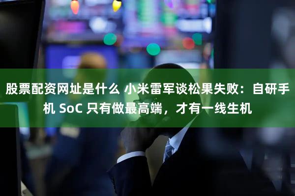 股票配资网址是什么 小米雷军谈松果失败：自研手机 SoC 只有做最高端，才有一线生机