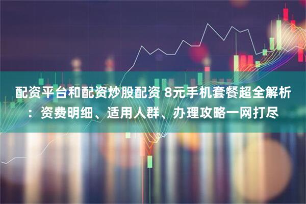 配资平台和配资炒股配资 8元手机套餐超全解析：资费明细、适用人群、办理攻略一网打尽