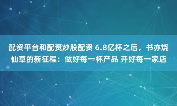 配资平台和配资炒股配资 6.8亿杯之后，书亦烧仙草的新征程：做好每一杯产品 开好每一家店