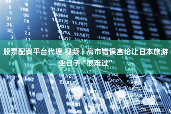 股票配资平台代理 视频丨高市错误言论让日本旅游业日子“很难过”