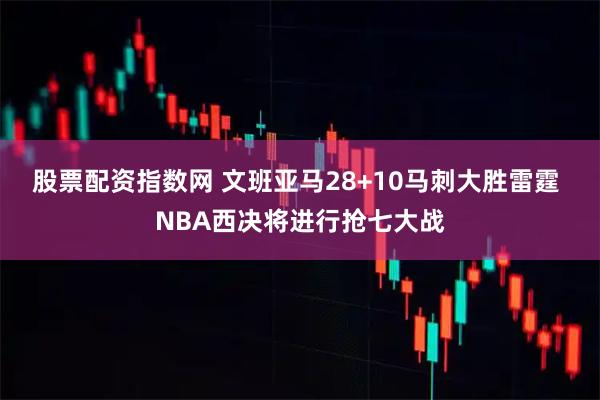 股票配资指数网 文班亚马28+10马刺大胜雷霆 NBA西决将进行抢七大战