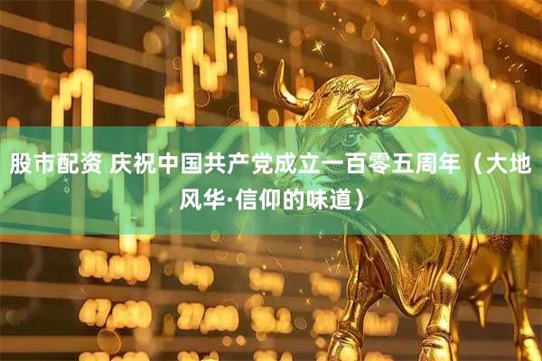 股市配资 庆祝中国共产党成立一百零五周年（大地风华·信仰的味道）