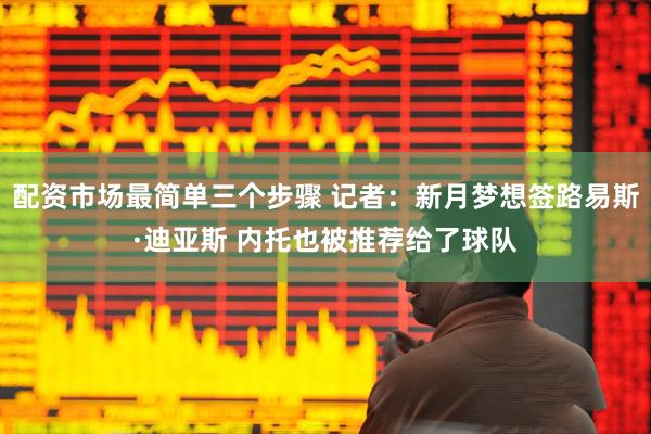 配资市场最简单三个步骤 记者:新月梦想签路易斯·迪亚斯 内托也被推荐给了球队