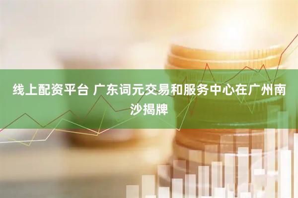 线上配资平台 广东词元交易和服务中心在广州南沙揭牌