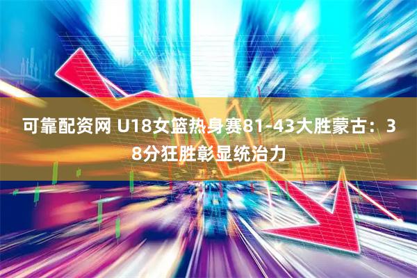 可靠配资网 U18女篮热身赛81-43大胜蒙古：38分狂胜彰显统治力