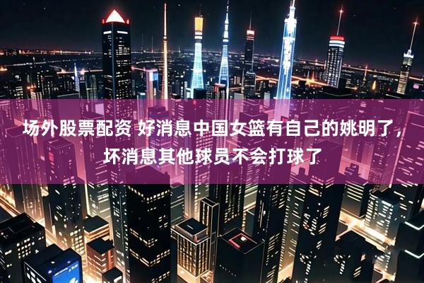 场外股票配资 好消息中国女篮有自己的姚明了,坏消息其他球员不会打球了