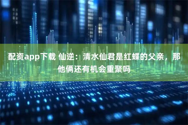 配资app下载 仙逆：清水仙君是红蝶的父亲，那他俩还有机会重聚吗