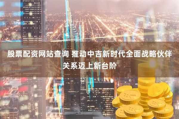 股票配资网站查询 推动中吉新时代全面战略伙伴关系迈上新台阶