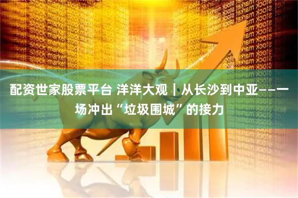 配资世家股票平台 洋洋大观|从长沙到中亚——一场冲出“垃圾围城”的接力