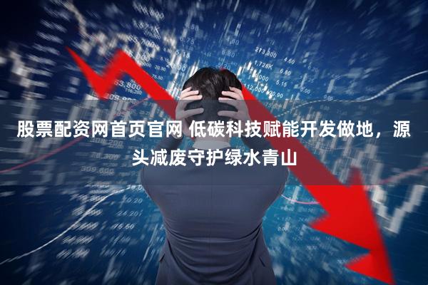 股票配资网首页官网 低碳科技赋能开发做地，源头减废守护绿水青山