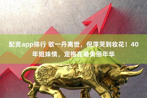 配资app排行 敬一丹离世，倪萍哭到妆花！40年姐妹情，定格在最美丽年华