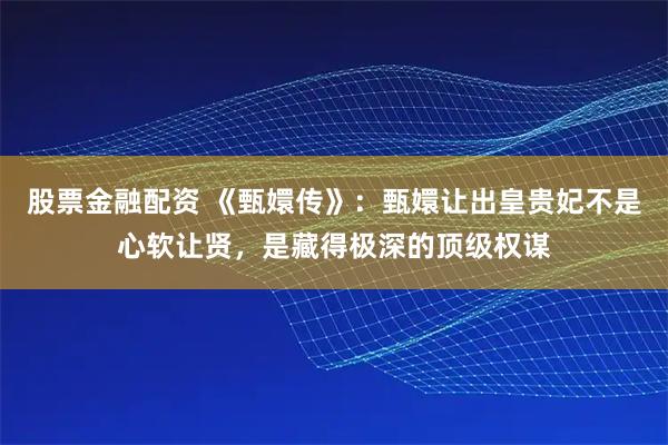 股票金融配资 《甄嬛传》：甄嬛让出皇贵妃不是心软让贤，是藏得极深的顶级权谋