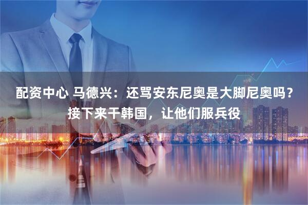 配资中心 马德兴：还骂安东尼奥是大脚尼奥吗？接下来干韩国，让他们服兵役